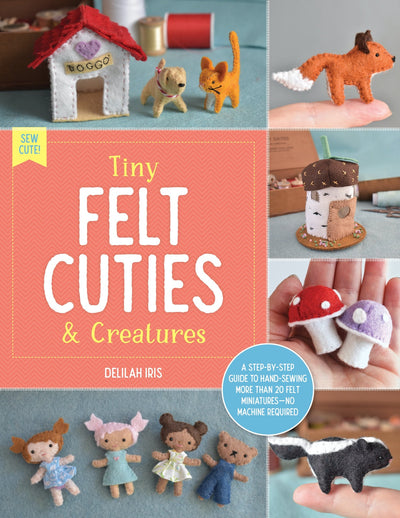 Tiny Felt Cuties & Creatures: A step-by-step guide to handcrafting more than 12 felt miniatures-no machine required: Volume 2