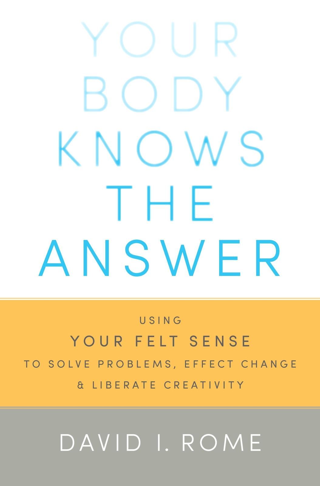 Your Body Knows the Answer: Using Your Felt Sense to Solve Problems, Effect Change, and Liberate Creativity