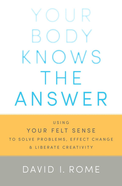 Your Body Knows the Answer: Using Your Felt Sense to Solve Problems, Effect Change, and Liberate Creativity